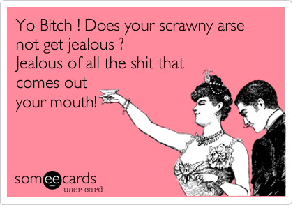 Yo Bitch ! Does your scrawny arse
not get jealous ?
Jealous of all the shit that
comes out
your mouth!