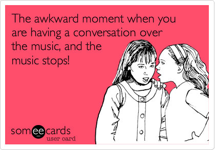 The awkward moment when you are having a conversation over
the music, and the
music stops!