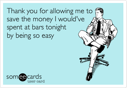 Thank you for allowing me to
save the money I would've
spent at bars tonight 
by being so easy