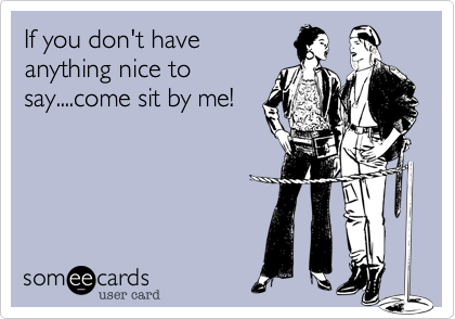 If you don't have
anything nice to
say....come sit by me!