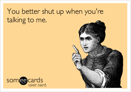 You better shut up when you're talking to me.