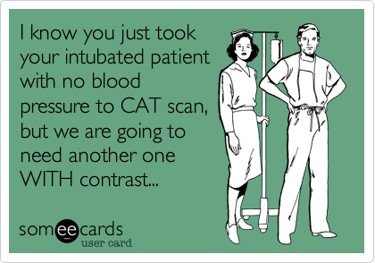 I know you just took
your intubated patient
with no blood
pressure to CAT scan,
but we are going to
need another one
WITH contrast...