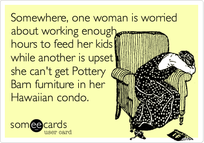 Somewhere, one woman is worried about working enough
hours to feed her kids
while another is upset
she can't get Pottery
Barn furniture in her
Hawaiian condo. 