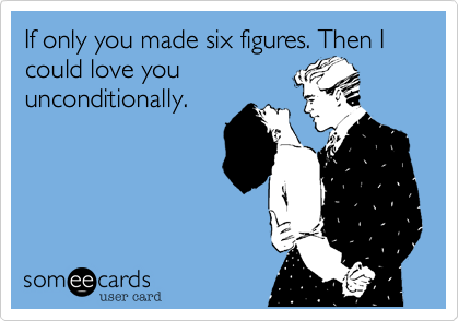 If only you made six figures. Then I could love you
unconditionally.
