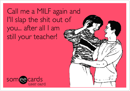 Call me a MILF again and
I'll slap the shit out of
you... after all I am
still your teacher!