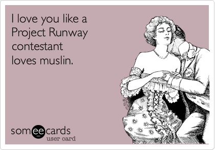 I love you like a 
Project Runway 
contestant
loves muslin.