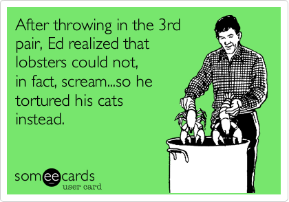 After throwing in the 3rd 
pair, Ed realized that
lobsters could not, 
in fact, scream...so he
tortured his cats
instead.