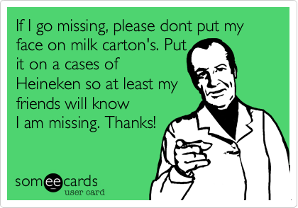 If I go missing, please dont put my face on milk carton's. Put
it on a cases of
Heineken so at least my
friends will know
I am missing. Thanks!