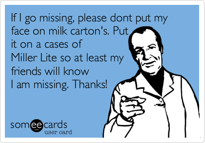 If I go missing, please dont put my face on milk carton's. Put
it on a cases of
Miller Lite so at least my
friends will know
I am missing. Thanks!