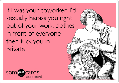 If I was your coworker, I'd
sexually harass you right
out of your work clothes
in front of everyone
then fuck you in
private