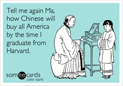 Tell me again Ma,
how Chinese will
buy all America
by the time I
graduate from
Harvard.