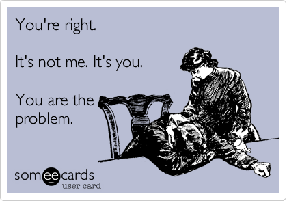 You're right.

It's not me. It's you.

You are the
problem. 