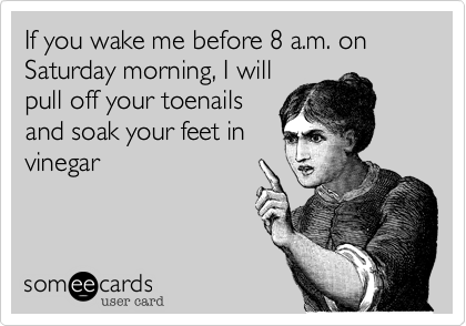 If you wake me before 8 a.m. on Saturday morning, I will
pull off your toenails
and soak your feet in
vinegar