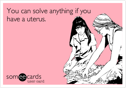 You can solve anything if you
have a uterus.