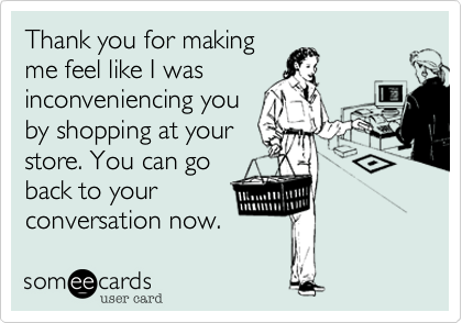 Thank you for making
me feel like I was
inconveniencing you
by shopping at your
store. You can go
back to your
conversation now. 