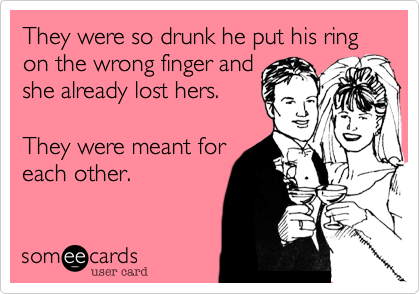 They were so drunk he put his ring 
on the wrong finger and
she already lost hers. 

They were meant for
each other. 