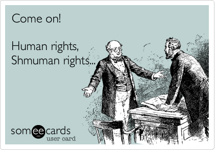 Come on! 

Human rights,
Shmuman rights...