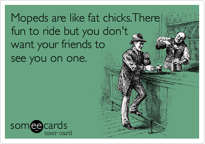 Mopeds are like fat chicks.There
fun to ride but you don't
want your friends to
see you on one.