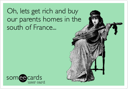 Oh, lets get rich and buy
our parents homes in the
south of France...