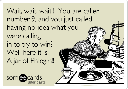 Wait, wait, wait!!  You are caller number 9, and you just called, having no idea what you
were calling
in to try to win?  
Well here it is! 
A jar of Phlegm!!