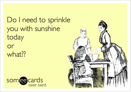 
Do I need to sprinkle 
you with sunshine
today
or
what??