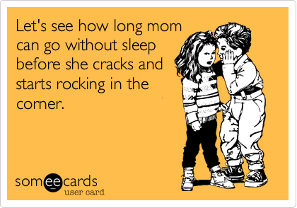 Let's see how long mom
can go without sleep
before she cracks and
starts rocking in the
corner.