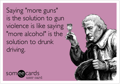 Saying "more guns" 
is the solution to gun
violence is like saying
"more alcohol" is the
solution to drunk
driving.