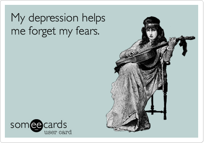 My depression helps
me forget my fears.