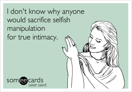 I don't know why anyone
would sacrifice selfish
manipulation
for true intimacy.