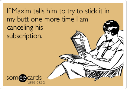 If Maxim tells him to try to stick it in my butt one more time I am
canceling his
subscription.