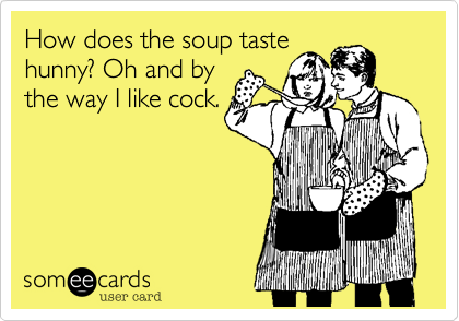 How does the soup taste
hunny? Oh and by
the way I like cock.