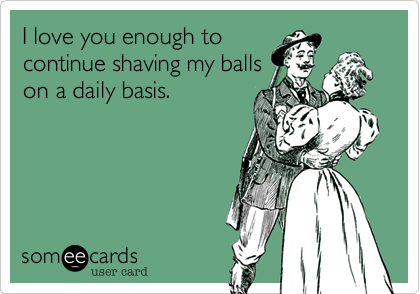 I love you enough to
continue shaving my balls
on a daily basis.
