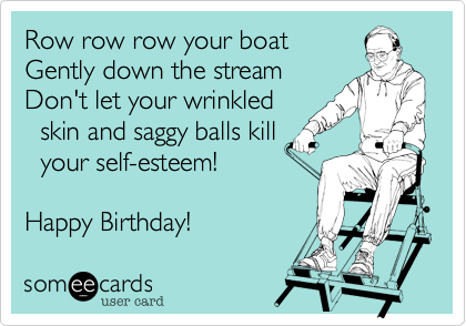 Row row row your boat
Gently down the stream
Don't let your wrinkled
  skin and saggy balls kill
  your self-esteem! 

Happy Birthday!