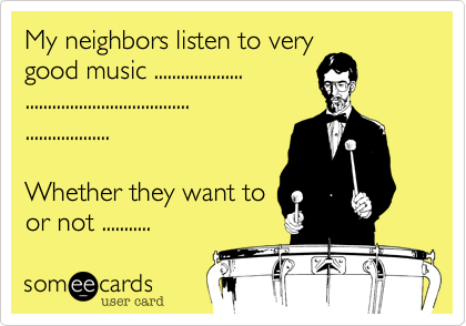 My neighbors listen to very
good music ....................
.....................................
...................

Whether they want to
or not ........... 