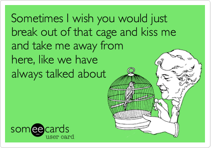 Sometimes I wish you would just break out of that cage and kiss me and take me away from
here, like we have
always talked about