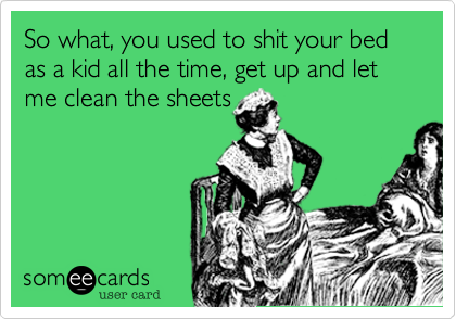 So what, you used to shit your bed as a kid all the time, get up and let me clean the sheets