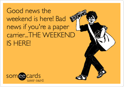 Good news the
weekend is here! Bad
news if you're a paper
carrier...THE WEEKEND
IS HERE!