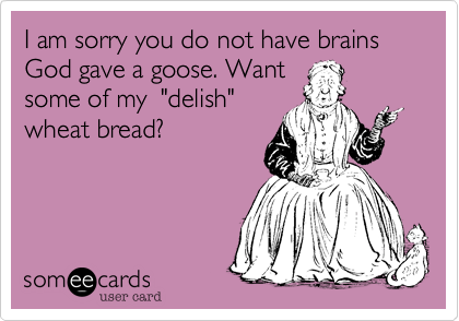I am sorry you do not have brains God gave a goose. Want
some of my  "delish"
wheat bread?