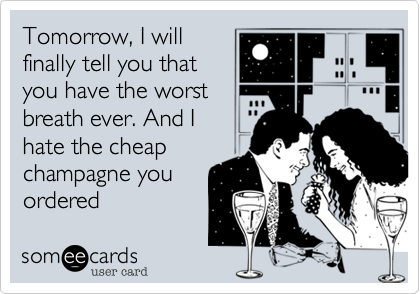 Tomorrow, I will
finally tell you that
you have the worst
breath ever. And I
hate the cheap
champagne you
ordered