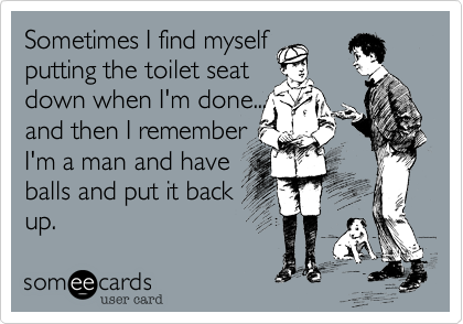 Sometimes I find myself
putting the toilet seat
down when I'm done...
and then I remember 
I'm a man and have
balls and put it back
up.
