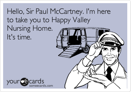 Hello, Sir Paul McCartney. I'm here to take you to Happy Valley Nursing Home. 
It's time.