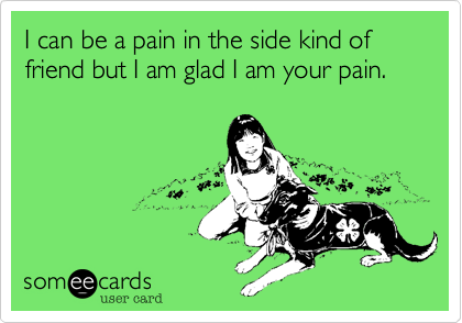 I can be a pain in the side kind of friend but I am glad I am your pain.