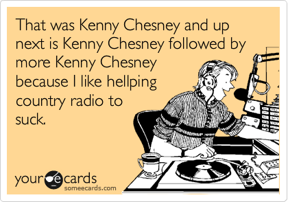 That was Kenny Chesney and up next is Kenny Chesney followed by more Kenny Chesney
because I like hellping
country radio to
suck.