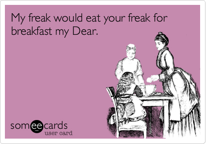 My freak would eat your freak for breakfast my Dear.