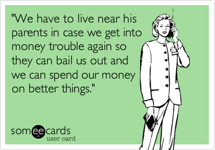 "We have to live near his
parents in case we get into
money trouble again so
they can bail us out and
we can spend our money
on better things." 