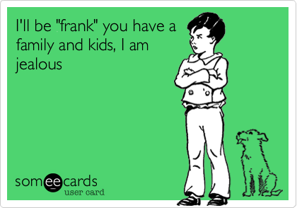 I'll be "frank" you have a
family and kids, I am
jealous 