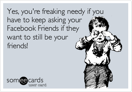 Yes, you're freaking needy if you have to keep asking your
Facebook Friends if they
want to still be your
friends! 