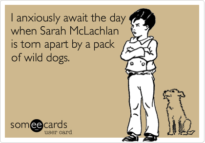 I anxiously await the day
when Sarah McLachlan
is torn apart by a pack 
of wild dogs.
