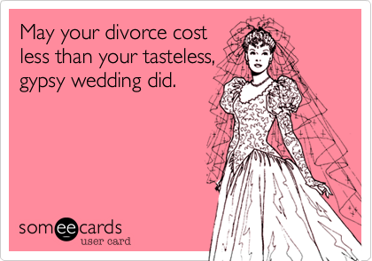 May your divorce cost
less than your tasteless,
gypsy wedding did.