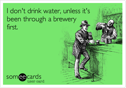 I don't drink water, unless it's
been through a brewery
first.